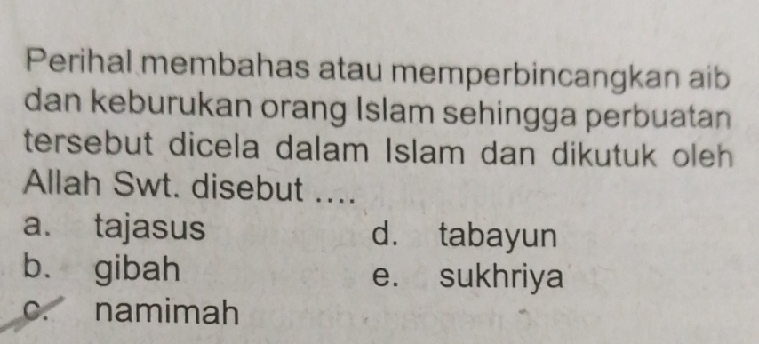 Perihal membahas atau memperbincangkan aib
dan keburukan orang Islam sehingga perbuatan
tersebut dicela dalam Islam dan dikutuk oleh
Allah Swt. disebut ....
a. tajasus d. tabayun
b. gibah e. sukhriya
c. namimah