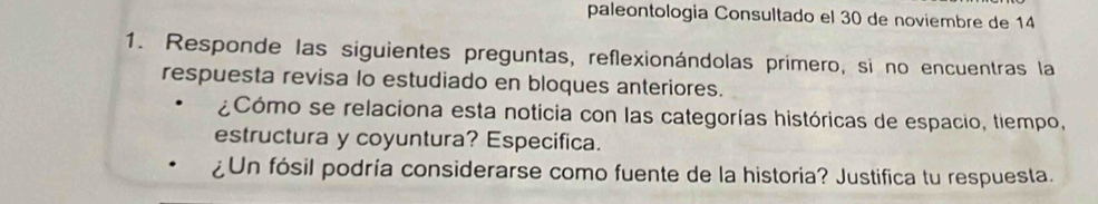 paleontologia Consultado el 30 de noviembre de 14 
1. Responde las siguientes preguntas, reflexionándolas primero, si no encuentras la 
respuesta revisa lo estudiado en bloques anteriores. 
¿Cómo se relaciona esta noticia con las categorías históricas de espacio, tiempo, 
estructura y coyuntura? Especifica. 
¿Un fósil podría considerarse como fuente de la historia? Justifica tu respuesta.