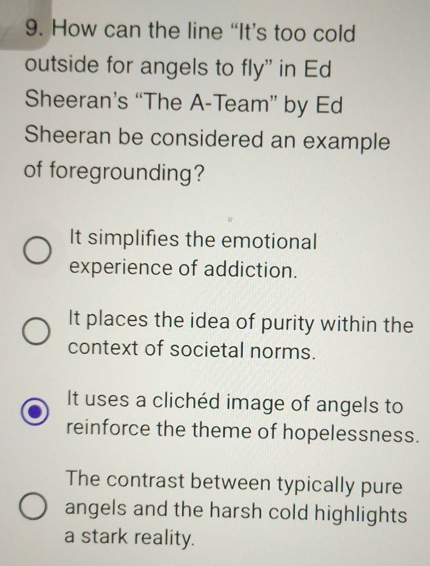 How can the line “It’s too cold
outside for angels to fly" in Ed
Sheeran’s “The A-Team” by Ed
Sheeran be considered an example
of foregrounding?
It simplifies the emotional
experience of addiction.
It places the idea of purity within the
context of societal norms.
It uses a clichéd image of angels to
reinforce the theme of hopelessness.
The contrast between typically pure
angels and the harsh cold highlights
a stark reality.