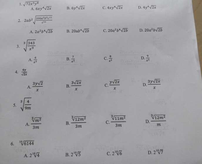 sqrt(72x^3y^8)
A. 6xy^4sqrt(2x) B. 6y^4sqrt(2x) C. 4xy^4sqrt(2x) D. 4y^4sqrt(2x)
2. 2ab^2sqrt(frac 200a^2b^5c^(11))c^(11)
A. 2a^2b^4sqrt(2b) B. 20ab^4sqrt(2b) C. 20a^2b^4sqrt(2b) D. 20a^2bsqrt(2b)
3. sqrt[3](frac 343)x^9
A.  6/x^3  B.  7/x^3  C.  8/x^3  D.  9/x^3 
4.  6y/sqrt(2x) 
A.  3ysqrt(2)/x  B.  3sqrt(2x)/x  C.  ysqrt(2x)/x  D.  3ysqrt(2x)/x 
5. sqrt[3](frac 4)9m
A.  sqrt[3](m^2)/3m  B.  sqrt[3](12m^2)/3m  C.  sqrt[3](11m^2)/3m  D  sqrt[3](12m^2)/m 
6. sqrt[10](6144)
A. 2sqrt[10](4) B. 2sqrt[10](5) C. 2sqrt[10](6) D. 2^(10)sqrt(7)