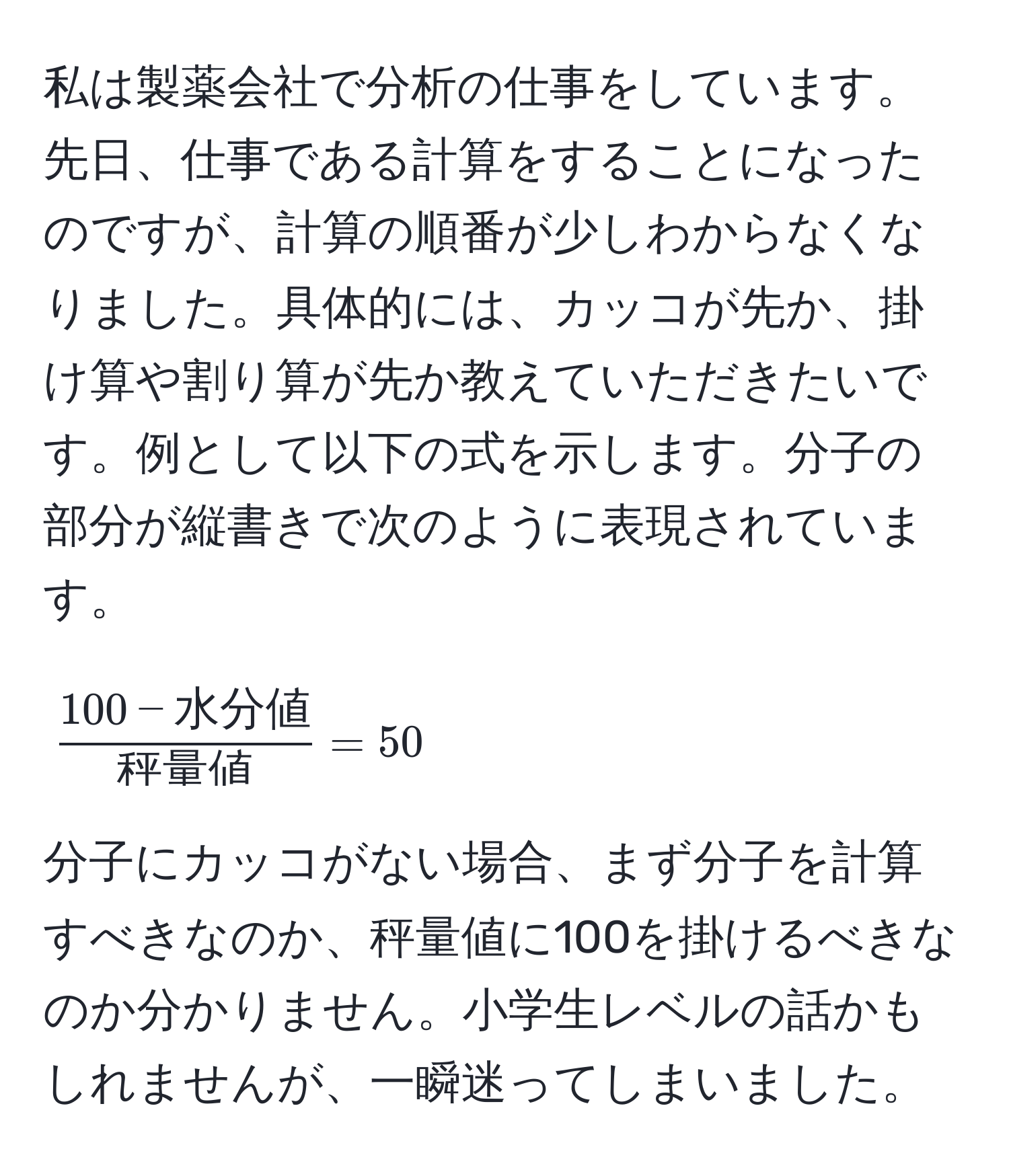 私は製薬会社で分析の仕事をしています。先日、仕事である計算をすることになったのですが、計算の順番が少しわからなくなりました。具体的には、カッコが先か、掛け算や割り算が先か教えていただきたいです。例として以下の式を示します。分子の部分が縦書きで次のように表現されています。  
$$  
frac100 - 水分値秤量値 = 50  
$$  
分子にカッコがない場合、まず分子を計算すべきなのか、秤量値に100を掛けるべきなのか分かりません。小学生レベルの話かもしれませんが、一瞬迷ってしまいました。