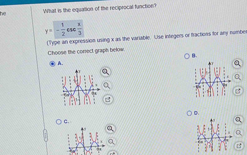 he What is the equation of the reciprocal function?
y=- 1/2 csc  x/3 
(Type an expression using x as the variable. Use integers or fractions for any number 
Choose the correct graph below. 
B. 
A. 
D. 
C.