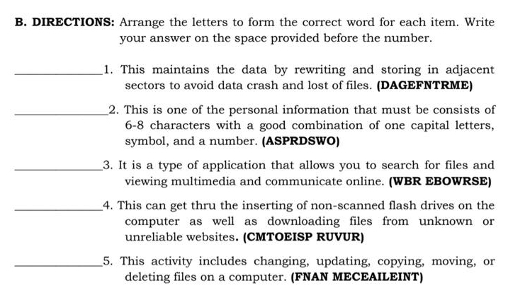 DIRECTIONS: Arrange the letters to form the correct word for each item. Write 
your answer on the space provided before the number. 
_1. This maintains the data by rewriting and storing in adjacent 
sectors to avoid data crash and lost of files. (DAGEFNTRME) 
_2. This is one of the personal information that must be consists of 
6-8 characters with a good combination of one capital letters, 
symbol, and a number. (ASPRDSWO) 
_3. It is a type of application that allows you to search for files and 
viewing multimedia and communicate online. (WBR EBOWRSE) 
_4. This can get thru the inserting of non-scanned flash drives on the 
computer as well as downloading files from unknown or 
unreliable websites. (CMTOEISP RUVUR) 
_5. This activity includes changing, updating, copying, moving, or 
deleting files on a computer. (FNAN MECEAILEINT)