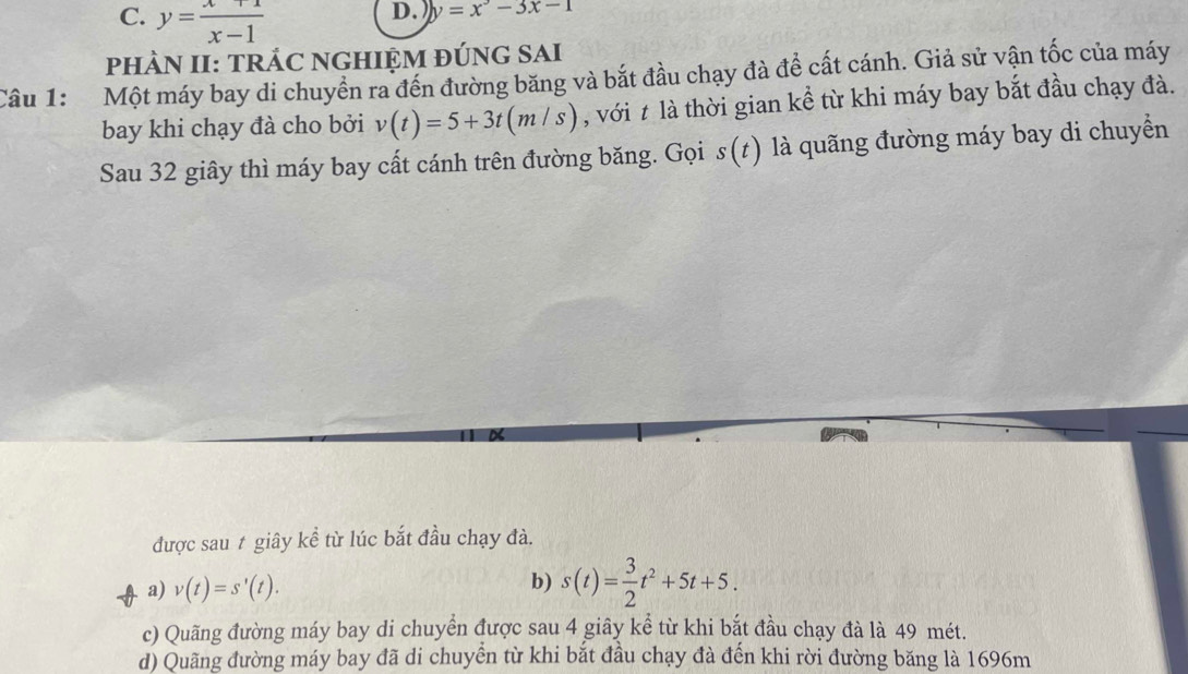 C. y= (x+1)/x-1 
D. ) y=x^2-3x-1
pHÀN II: TRÁC NGHIỆM đÚNG SAI
Câu 1: Một máy bay di chuyền ra đến đường băng và bắt đầu chạy đà đề cất cánh. Giả sử vận tốc của máy
bay khi chạy đà cho bởi v(t)=5+3t(m/s) , với t là thời gian kề từ khi máy bay bắt đầu chạy đà.
Sau 32 giây thì máy bay cất cánh trên đường băng. Gọi s(t) 7 là quãng đường máy bay di chuyển
được sau t giây kể từ lúc bắt đầu chạy đà.
a) v(t)=s'(t). b) s(t)= 3/2 t^2+5t+5.
c) Quãng đường máy bay di chuyển được sau 4 giây kể từ khi bắt đầu chạy đà là 49 mét.
d) Quãng đường máy bay đã di chuyển từ khi bắt đầu chạy đà đến khi rời đường băng là 1696m