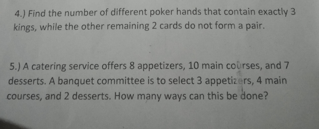 4.) Find the number of different poker hands that contain exactly 3
kings, while the other remaining 2 cards do not form a pair. 
5.) A catering service offers 8 appetizers, 10 main courses, and 7
desserts. A banquet committee is to select 3 appetizers, 4 main 
courses, and 2 desserts. How many ways can this be done?