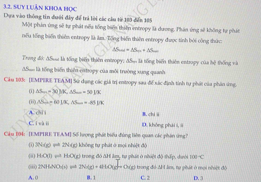 SUY LUÂN KHOA HQC
Dựa vào thông tin dưới đây để trả lời các câu từ 103 đến 105
Một phản ứng sẽ tự phát nếu tống biến thiên entropy là dương. Phản ứng sẽ không tự phát
nếu tổng biến thiên entropy là âm. Tổng biến thiên entropy được tính bởi công thức:
△ S_soul=△ S_sps+△ S_sun
Trong đó: ΔSou là tổng biến thiên entropy; △ S_m là tổng biến thiên entropy của hệ thống và
AS là tổng biến thiên entropy của môi trường xung quanh
Câu 103: [EMPIRE TEAM] Sử dụng các giá trị entropy sau để xác định tính tự phát của phản ứng.
(i) △ S_m=30J/K, △ S_min=50J/K
(ii) △ S_m=60J/K, △ S_min=-85J/K
A. chi i B. chi ii
C. i và ii D. không phải i, ii
Câu 104: [EMPIRE TEAM] Số lượng phát biểu đúng liên quan các phán ứng?
(i) 3N_2(g)leftharpoons 2N_3(g) không tự phát ở mọi nhiệt độ
(ii) H:O(l)leftharpoons H:O(g) trong đó AF b âm, tự phát ở nhiệt độ thấp, dưới 100°C
(iii) 2NH_4NO_2(s)leftharpoons 2N_2(g)+4H_2O(g)+O_2(g) trong đó △ H âm, tự phát ở mọi nhiệt độ
A. 0 B. 1 C. 2 D. 3