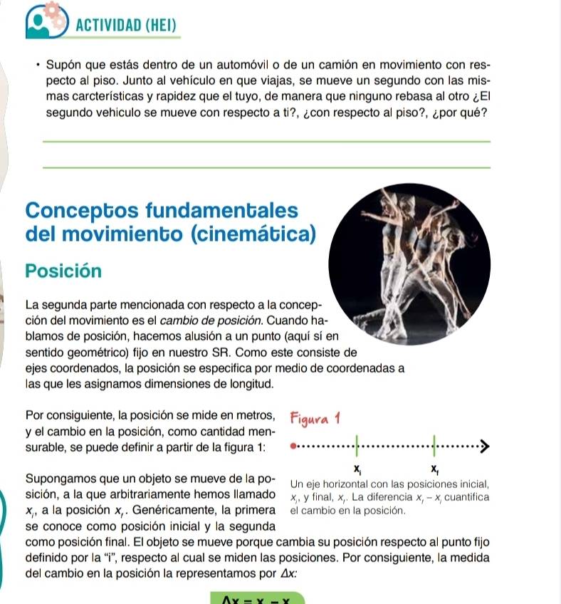 ACTIVIDAD (HEI)
Supón que estás dentro de un automóvil o de un camión en movimiento con res-
pecto al piso. Junto al vehículo en que viajas, se mueve un segundo con las mis-
mas carcterísticas y rapidez que el tuyo, de manera que ninguno rebasa al otro ¿El
segundo vehiculo se mueve con respecto a ti?, ¿con respecto al piso?, ¿por qué?
_
_
Conceptos fundamentales
del movimiento (cinemática)
Posición
La segunda parte mencionada con respecto a la concep
ción del movimiento es el cambio de posición. Cuando h
blamos de posición, hacemos alusión a un punto (aquí s
sentido geométrico) fijo en nuestro SR. Como este con
ejes coordenados, la posición se especifica por medio de coordenadas a
las que les asignamos dimensiones de longitud.
Por consiguiente, la posición se mide en metros, Figura 1
y el cambio en la posición, como cantidad men-
surable, se puede definir a partir de la figura 1:
x_i x_1
Supongamos que un objeto se mueve de la po- Un eje horizontal con las posiciones inicial,
sición, a la que arbitrariamente hemos llamado x, y final, x La diferencia x_1-x_1 cuantifica
x_1 , a la posición x,. Genéricamente, la primera el cambio en la posición.
se conoce como posición inicial y la segunda
como posición final. El objeto se mueve porque cambia su posición respecto al punto fijo
definido por la “i”, respecto al cual se miden las posiciones. Por consiguiente, la medida
del cambio en la posición la representamos por △ x:
Ax-x w