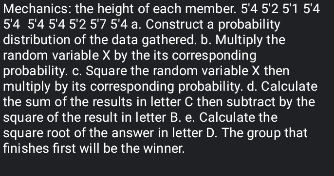 Mechanics: the height of each member. 5'45'25'15'4
5'45'45'45'25'75'4 a. Construct a probability 
distribution of the data gathered. b. Multiply the 
random variable X by the its corresponding 
probability. c. Square the random variable X then 
multiply by its corresponding probability. d. Calculate 
the sum of the results in letter C then subtract by the 
square of the result in letter B. e. Calculate the 
square root of the answer in letter D. The group that 
finishes first will be the winner.