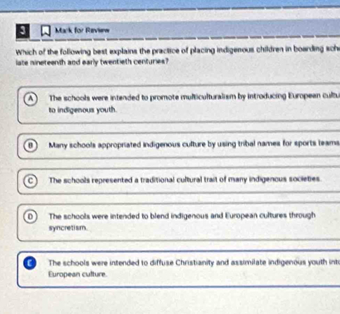 for Revierw
Which of the following best explains the practice of placing indigenous children in boarding sche
late nineteenth and early twentieth centuries?
A The schools were intended to promote multiculturalism by introducing European cultu
to indigenous youth.
0 Many schools appropriated indigenous culture by using tribal names for sports teams
c) The schools represented a traditional cultural trait of many indigenous societies.
0 The schools were intended to blend indigenous and European cultures through
syncretism.
The schools were intended to diffuse Christianity and assimilate indigenous youth int
European culture.