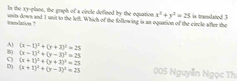 In the xy -plane, the graph of a circle defined by the equation x^2+y^2=25 is translated 3
units down and 1 unit to the left. Which of the following is an equation of the circle after the
translation ?
A) (x-1)^2+(y+3)^2=25
B) (x-1)^2+(y-3)^2=25
C) (x+1)^2+(y+3)^2=25
D) (x+1)^2+(y-3)^2=25
005 Nauvé Nguyễn Ngọc Th