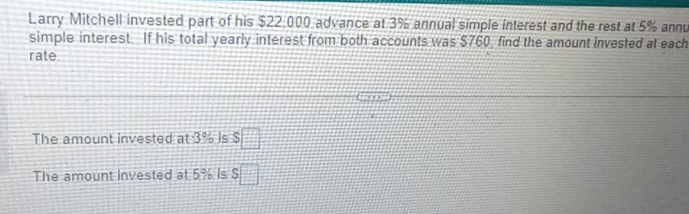 Larry Mitchell invested part of his $22,000 advance at 3% annual simple interest and the rest at 5% annu 
simple interest. If his total yearly interest from both accounts was $760 find the amount invested at each 
rate 
The amount invested at 3% Is $ □
The amount Invested at 5% is S□