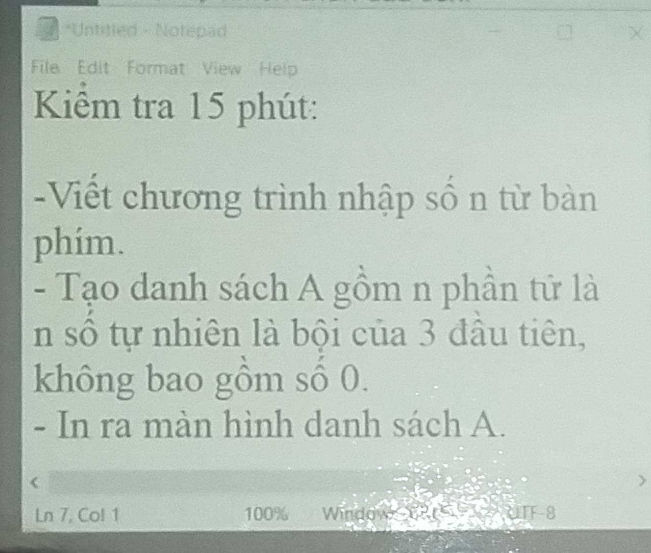 Untitled - Notepad 
File Edit Format View Help 
Kiểm tra 15 phút: 
-Viết chương trình nhập số n từ bàn 
phím. 
- Tạo danh sách A gồm n phần tử là 
n số tự nhiên là bội của 3 đầu tiên, 
không bao gồm số 0. 
- In ra màn hình danh sách A. 
Ln 7, Col 1 100% Window uTF