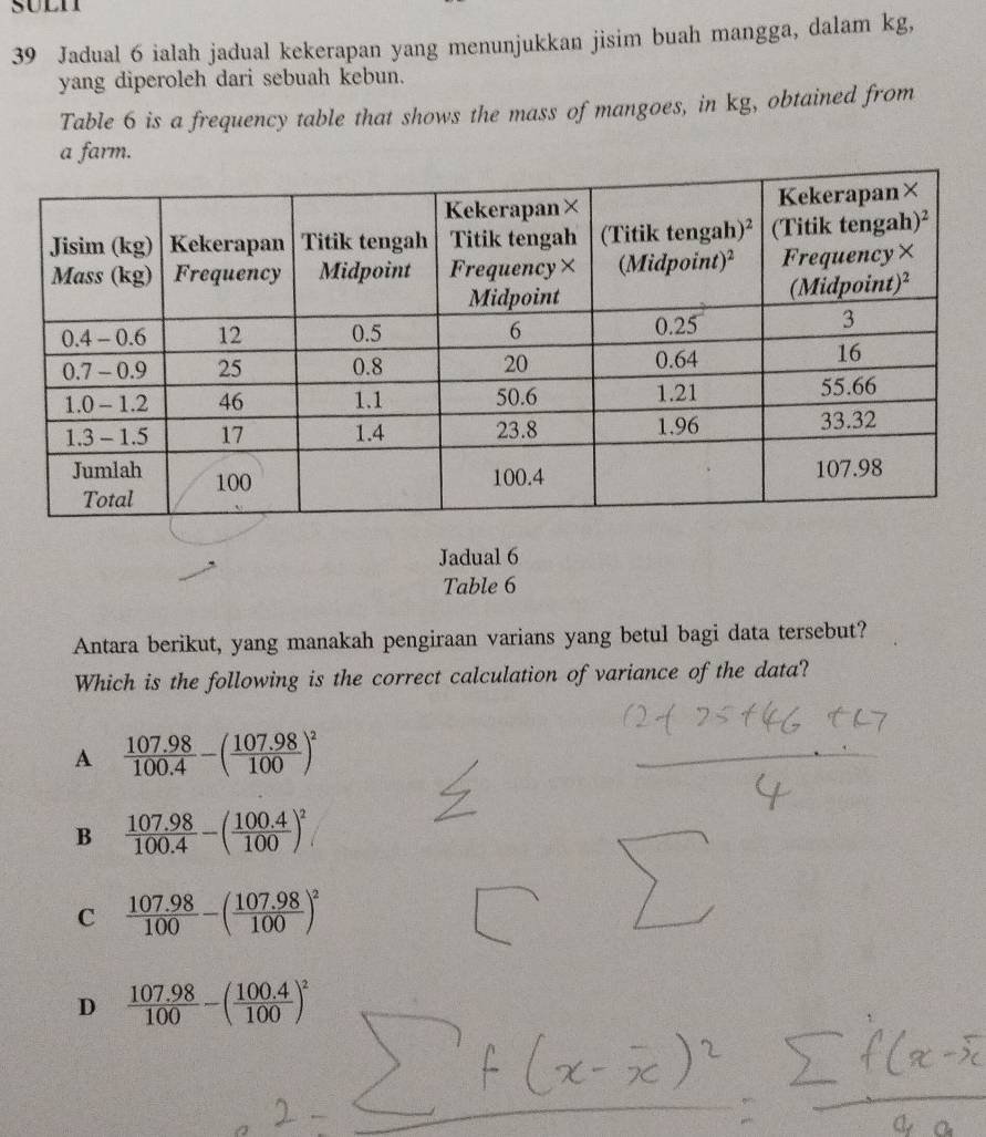 suln
39 Jadual 6 ialah jadual kekerapan yang menunjukkan jisim buah mangga, dalam kg,
yang diperoleh dari sebuah kebun.
Table 6 is a frequency table that shows the mass of mangoes, in kg, obtained from
a farm.
Jadual 6
Table 6
Antara berikut, yang manakah pengiraan varians yang betul bagi data tersebut?
Which is the following is the correct calculation of variance of the data?
A  (107.98)/100.4 -( (107.98)/100 )^2
B  (107.98)/100.4 -( (100.4)/100 )^2
C  (107.98)/100 -( (107.98)/100 )^2
D  (107.98)/100 -( (100.4)/100 )^2