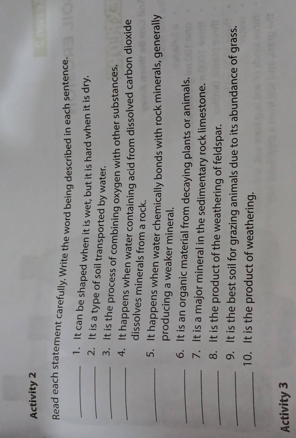 Activity 2 
Read each statement carefully. Write the word being described in each sentence. 
_1. It can be shaped when it is wet, but it is hard when it is dry. 
_2. It is a type of soil transported by water. 
_3. It is the process of combining oxygen with other substances. 
_4. It happens when water containing acid from dissolved carbon dioxide 
dissolves minerals from a rock. 
_5. It happens when water chemically bonds with rock minerals, generally 
producing a weaker mineral. 
_6. It is an organic material from decaying plants or animals. 
_7. It is a major mineral in the sedimentary rock limestone. 
_8. It is the product of the weathering of feldspar. 
_9. It is the best soil for grazing animals due to its abundance of grass. 
_10. It is the product of weathering. 
Activity 3