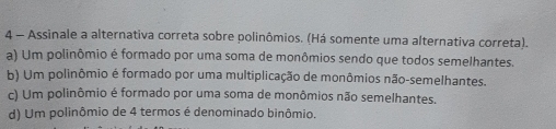 Assinale a alternativa correta sobre polinômios. (Há somente uma alternativa correta).
a) Um polinômio é formado por uma soma de monômios sendo que todos semelhantes.
b) Um polinômio é formado por uma multiplicação de monômios não-semelhantes.
c) Um polinômio é formado por uma soma de monômios não semelhantes.
d) Um polinômio de 4 termos é denominado binômio.