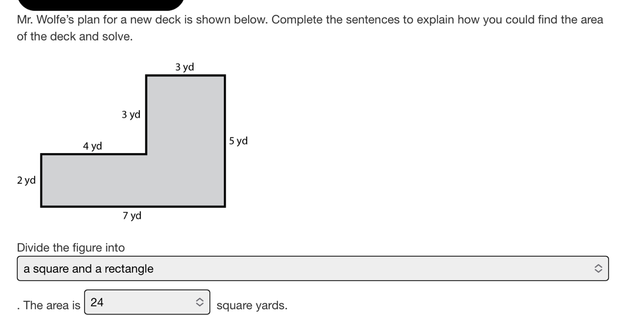 Mr. Wolfe's plan for a new deck is shown below. Complete the sentences to explain how you could find the area 
of the deck and solve. 
Divide the figure into 
a square and a rectangle 
. The area is 24 square yards.