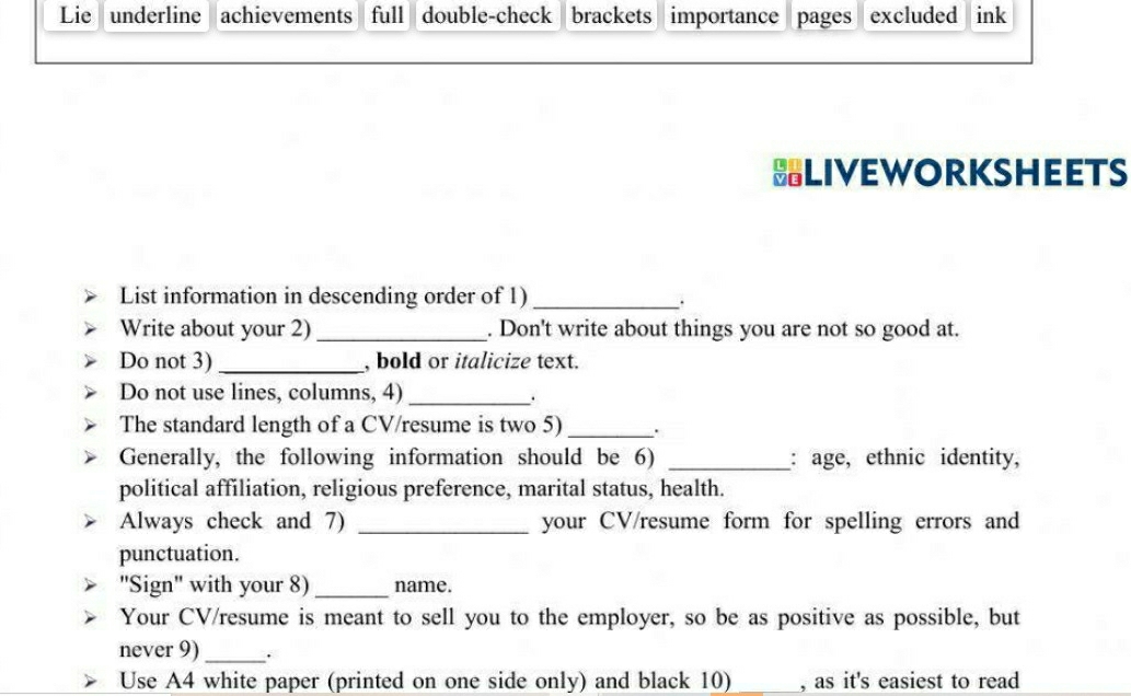 Lie underline achievements full double-check brackets importance pages excluded ink 
BLIVEWORKSHEETS 
List information in descending order of 1)_ 
. 
Write about your 2) _. Don't write about things you are not so good at. 
Do not 3)_ , bold or italicize text. 
Do not use lines, columns, 4)_ 
. 
The standard length of a CV/resume is two 5)_ 
Generally, the following information should be 6) _: age, ethnic identity, 
political affiliation, religious preference, marital status, health. 
Always check and 7) _your CV/resume form for spelling errors and 
punctuation. 
'Sign' with your 8) _name. 
Your CV/resume is meant to sell you to the employer, so be as positive as possible, but 
never 9)_ . 
Use A4 white paper (printed on one side only) and black 10) _, as it's easiest to read