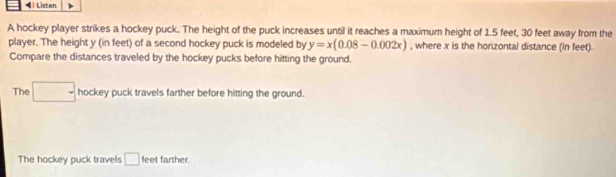 ◀》 Listen
A hockey player strikes a hockey puck. The height of the puck increases until it reaches a maximum height of 1.5 feet, 30 feet away from the
player. The height y (in feet) of a second hockey puck is modeled by y=x(0.08-0.002x) , where x is the horizontal distance (in feet).
Compare the distances traveled by the hockey pucks before hitting the ground.
The □ hockey puck travels farther before hitting the ground.
The hockey puck travels □ feet farther.