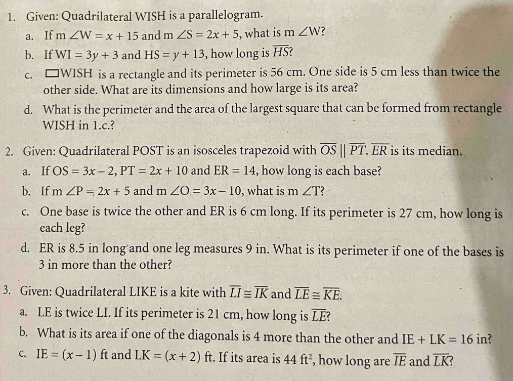 Given: Quadrilateral WISH is a parallelogram. 
a. If m∠ W=x+15 and m∠ S=2x+5 , what is m∠ W 2 
b. If WI=3y+3 and HS=y+13 , how long is overline HS
C. □ WISH is a rectangle and its perimeter is 56 cm. One side is 5 cm less than twice the 
other side. What are its dimensions and how large is its area? 
d. What is the perimeter and the area of the largest square that can be formed from rectangle
WISH in 1.c.? 
2. Given: Quadrilateral POST is an isosceles trapezoid with overline OS||overline PT. overline ER is its median. 
a. If OS=3x-2, PT=2x+10 and ER=14 , how long is each base? 
b. If m∠ P=2x+5 and m∠ O=3x-10 , what is m∠ T 2 
c. One base is twice the other and ER is 6 cm long. If its perimeter is 27 cm, how long is 
each leg? 
d. ER is 8.5 in long and one leg measures 9 in. What is its perimeter if one of the bases is
3 in more than the other? 
3. Given: Quadrilateral LIKE is a kite with overline LI≌ overline IK and overline LE≌ overline KE. 
a. LE is twice LI. If its perimeter is 21 cm, how long is overline LE
b. What is its area if one of the diagonals is 4 more than the other and IE+LK=16in ? 
C. IE=(x-1)ft and LK=(x+2)ft. If its area is 44ft^2 , how long are overline IE and overline LK