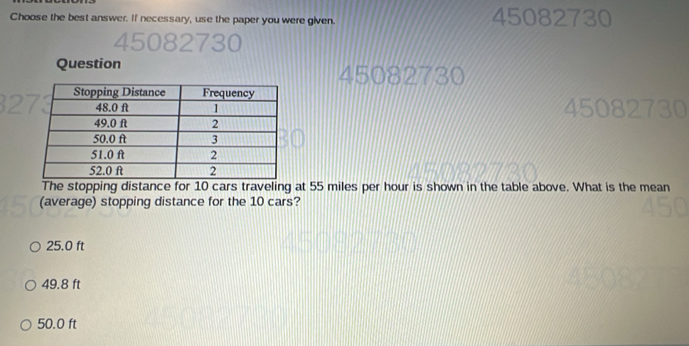 Choose the best answer. If necessary, use the paper you were given. 45082730
Question
45082730

The stopping distance for 10 cars traveling at 55 miles per hour is shown in the table above. What is the mean
(average) stopping distance for the 10 cars?
25.0 ft
49.8 ft
50.0 ft