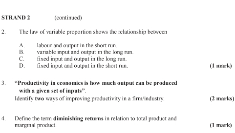 STRAND 2 (continued)
2. The law of variable proportion shows the relationship between
A. labour and output in the short run.
B. variable input and output in the long run.
C. fixed input and output in the long run.
D. fixed input and output in the short run (1 mark)
3. “Productivity in economics is how much output can be produced
with a given set of inputs”.
Identify two ways of improving productivity in a firm/industry. (2 marks)
4. Define the term diminishing returns in relation to total product and
marginal product. (1 mark)