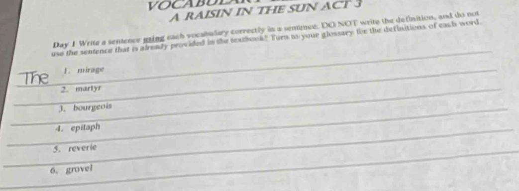 VOCABUL 
A RAISIN IN THE SUN ACT 3 
Day 1 Write a sentence maing each vocabalary correctly in a sennce: DO NOT write the definition, and do not 
use the sentence that is already provided in the teuhouk? Turn as your glossary for the definitions of each word. 
1. mirage 
2. martyr 
3. bourgeois 
4. epitaph 
5. reverie 
6. grovel