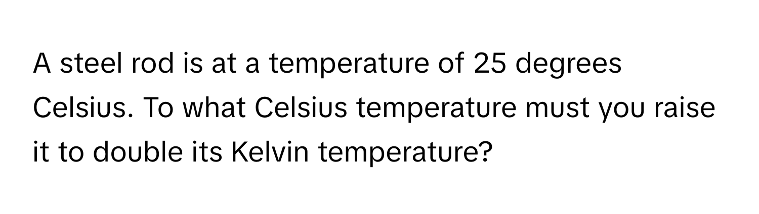 A steel rod is at a temperature of 25 degrees Celsius. To what Celsius temperature must you raise it to double its Kelvin temperature?