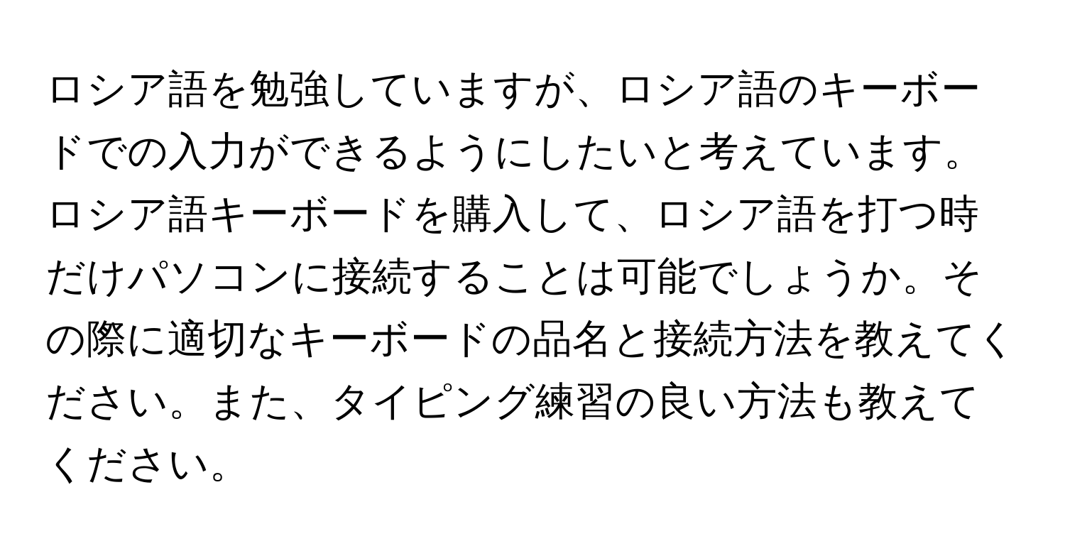 ロシア語を勉強していますが、ロシア語のキーボードでの入力ができるようにしたいと考えています。ロシア語キーボードを購入して、ロシア語を打つ時だけパソコンに接続することは可能でしょうか。その際に適切なキーボードの品名と接続方法を教えてください。また、タイピング練習の良い方法も教えてください。