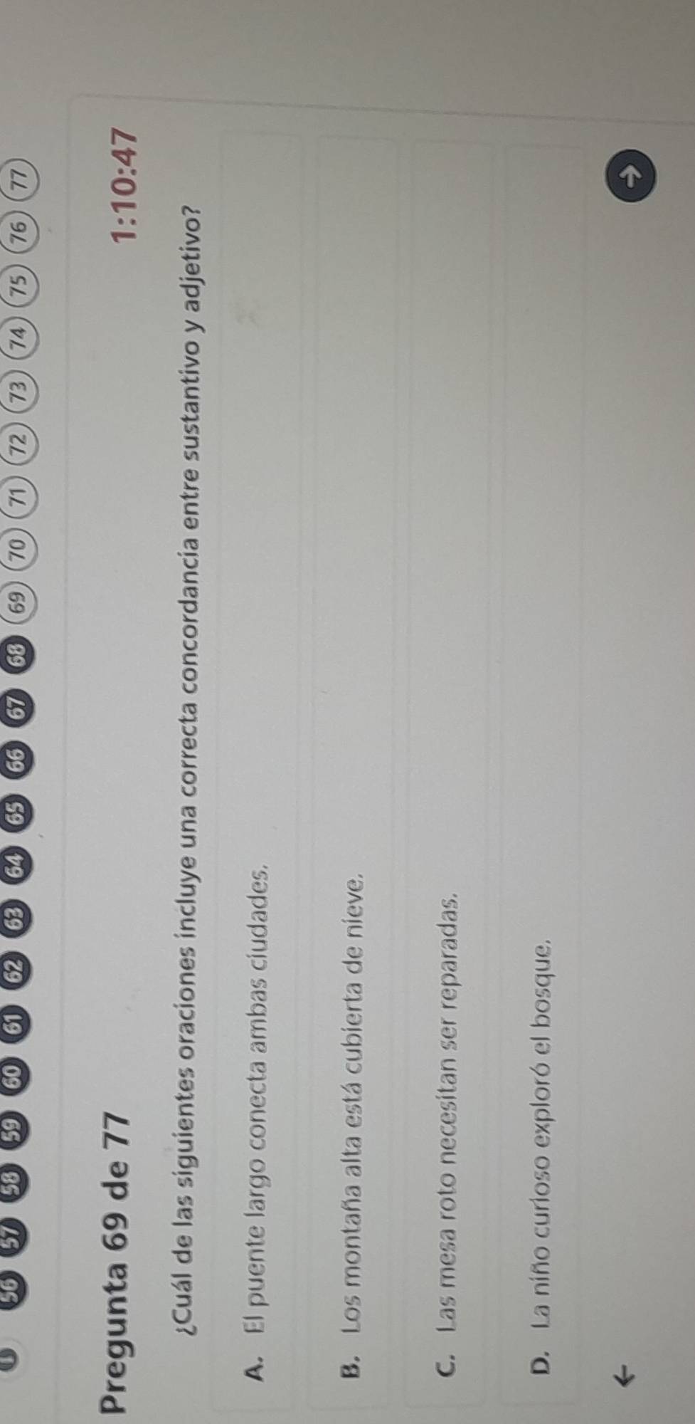 61 58 59 60 61 62 63 65 66 67 68 69 70 71 72 73 74 75 76 77
Pregunta 69 de 77 1:10:47
¿Cuál de las siguientes oraciones incluye una correcta concordancia entre sustantivo y adjetivo?
A. El puente largo conecta ambas ciudades.
B. Los montaña alta está cubierta de nieve.
C. Las mesa roto necesitan ser reparadas.
D. La niño curioso exploró el bosque.
