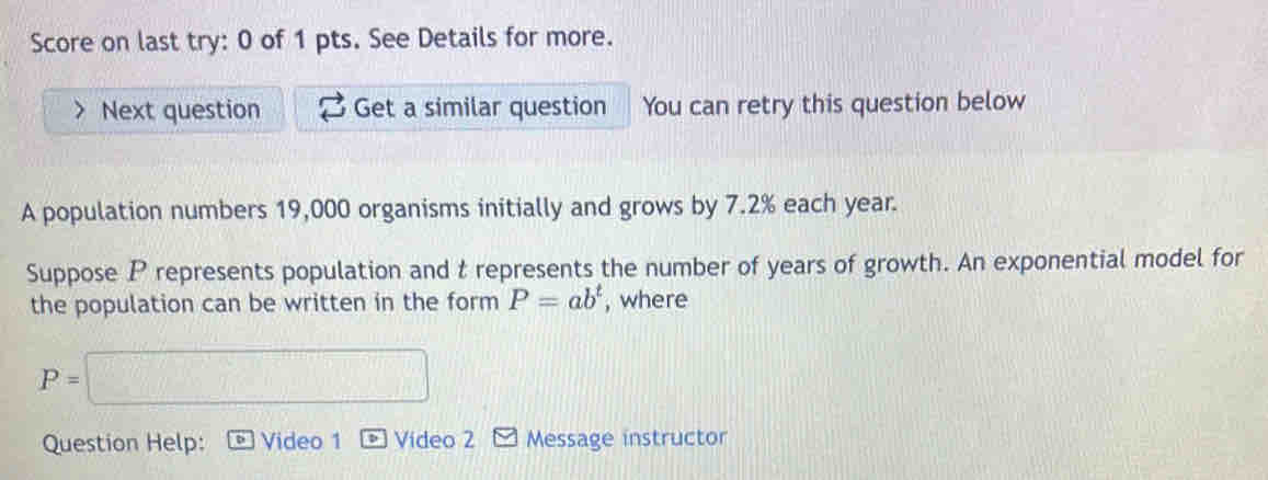 Score on last try: 0 of 1 pts. See Details for more. 
Next question Get a similar question You can retry this question below 
A population numbers 19,000 organisms initially and grows by 7.2% each year. 
Suppose P represents population and t represents the number of years of growth. An exponential model for 
the population can be written in the form P=ab^t , where
P=□
Question Help: Video 1 Vídeo 2 Message instructor