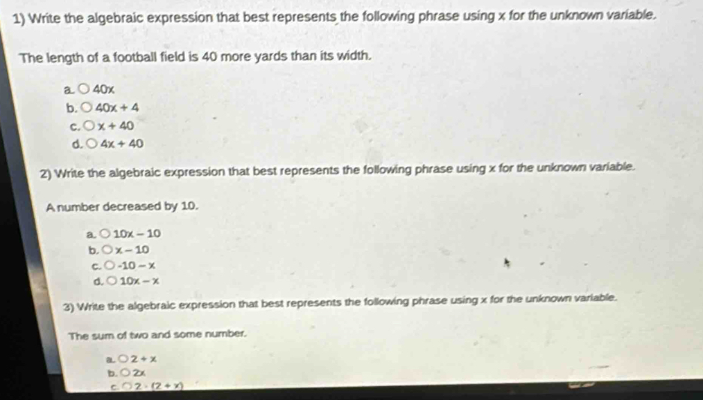 Write the algebraic expression that best represents the following phrase using x for the unknown variable.
The length of a football field is 40 more yards than its width.
a 40x
b. 40x+4
C. x+40
d. 4x+40
2) Write the algebraic expression that best represents the following phrase using x for the unknown variable.
A number decreased by 10.
a. 10x-10
b, x-10
C. -10-x
d. 10x-x
3) Write the algebraic expression that best represents the following phrase using x for the unknown variable.
The sum of two and some number.
a. 2+x
b. bigcirc 2x
C. _ O2· (2+x)