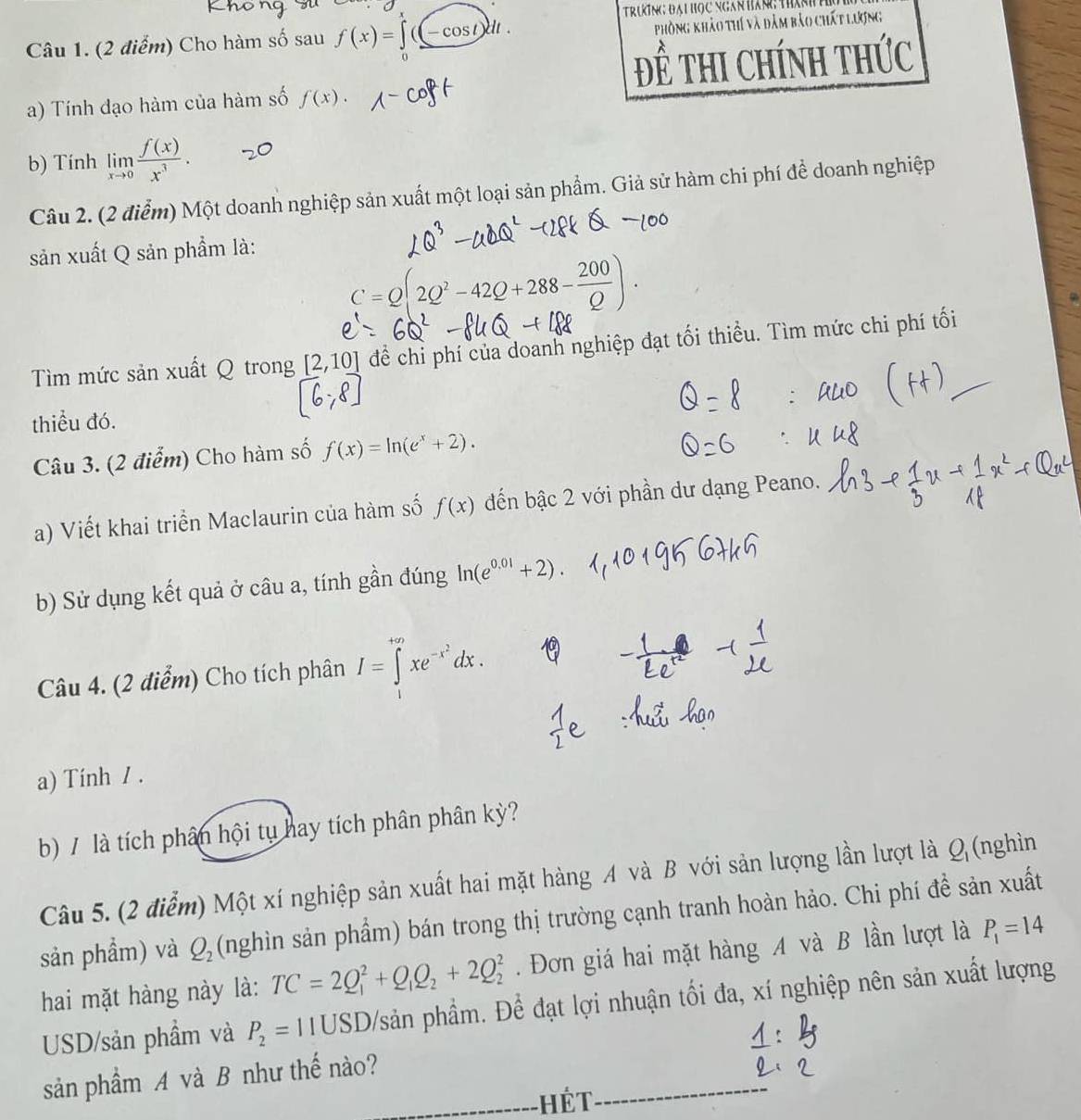 Trưng đại học ngan hán: thán
Câu 1. (2 điểm) Cho hàm số sau f(x)=∈t ((-cos t)dt.
Phòng khảo thí và đảm bảo chất lượng
Để thI Chính tHức
a) Tính đạo hàm của hàm số f(x).
b) Tính limlimits _xto 0 f(x)/x^3 .
Câu 2. (2 điểm) Một doanh nghiệp sản xuất một loại sản phẩm. Giả sử hàm chi phí để doanh nghiệp
sản xuất Q sản phẩm là:
C=Q(2Q^2-42Q+288- 200/Q )
Tìm mức sản xuất Q trong [2,10] để chỉ phí của doanh nghiệp đạt tối thiều. Tìm mức chi phí tối
thiều đó.
Câu 3. (2 điểm) Cho hàm số f(x)=ln (e^x+2).
a) Viết khai triển Maclaurin của hàm số f(x) đến bậc 2 với phần dư dạng Peano.
b) Sử dụng kết quả ở câu a, tính gần đúng ln (e^(0.01)+2)
Câu 4. (2 điểm) Cho tích phân I=∈t^(+∈fty)xe^(-x^2)dx.
a) Tính / .
b) / là tích phân hội tụ hay tích phân phân kỳ?
Câu 5. (2 điểm) Một xí nghiệp sản xuất hai mặt hàng A và B với sản lượng lần lượt là Q_1 (nghìn
sản phẩm) và Q_2 (nghìn sản phẩm) bán trong thị trường cạnh tranh hoàn hảo. Chi phí đề sản xuất
hai mặt hàng này là: TC=2Q_1^(2+Q_1)Q_2+2Q_2^(2. Đơn giá hai mặt hàng A và B lần lượt là P_1)=14
USD/sản phẩm và P_2=11USD Đsản phầm. Để đạt lợi nhuận tối đa, xí nghiệp nên sản xuất lượng
sản phầm A và B như thế nào?
Hết
_