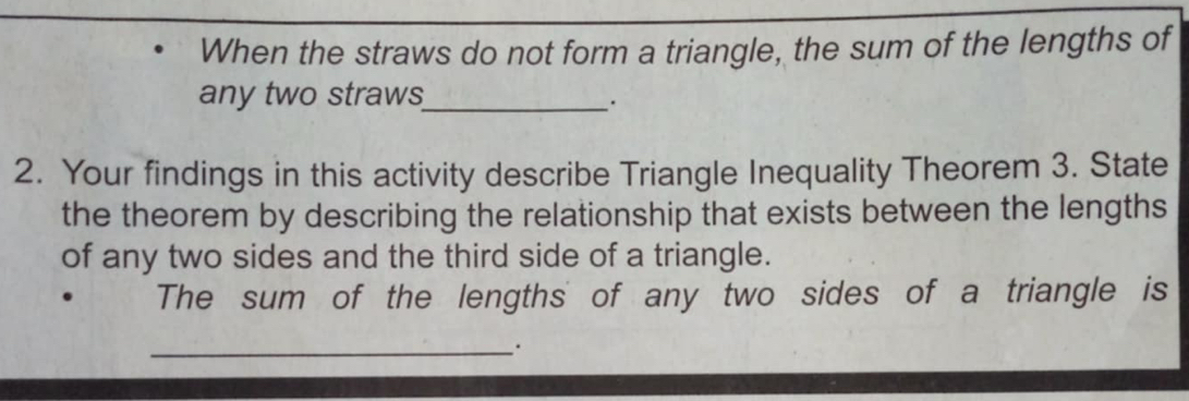 When the straws do not form a triangle, the sum of the lengths of 
any two straws_ 
2. Your findings in this activity describe Triangle Inequality Theorem 3. State 
the theorem by describing the relationship that exists between the lengths 
of any two sides and the third side of a triangle. 
The sum of the lengths of any two sides of a triangle is 
_.