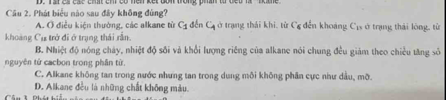 Tat cá các chất chi có nen kết don trong phân từ diết là 'ikane
Cầu 2. Phát biểu nào sau đây không đùng?
A. Ở điều kiện thường, các alkane từ C_1 đến C_4 ở trạng thái khi, từ Cơ đến khoảng Cịs ở trạng thái lông, từ
khoàng Cị trở đi ở trạng thái rắn.
B. Nhiệt độ nóng chảy, nhiệt độ sối và khổi lượng riêng của alkane nói chung đều giảm theo chiều tăng số
nguyên tử cacbon trong phân tử.
C. Alkane không tan trong nước nhưng tan trong dung môi không phân cực như dầu, mỡ.
D. Alkane deu là những chất không màu.
Câu3 Phán h