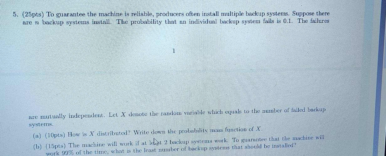 To guarantee the machine is reliable, producers often install multiple backup systems. Suppose there 
are n backup systems install. The probability that an individual backup system fails is 0.1. The failures 
are mutually independent. Let X denote the random variable which equals to the number of failed backup 
systems. 
(a) (10pts) How is X distributed? Write down the probability mass function of X. 
(b) (15pts) The machine will work if at least 2 backup systems work. To guarantee that the machine will 
work 99% of the time, what is the least number of backup systems that should be installed?