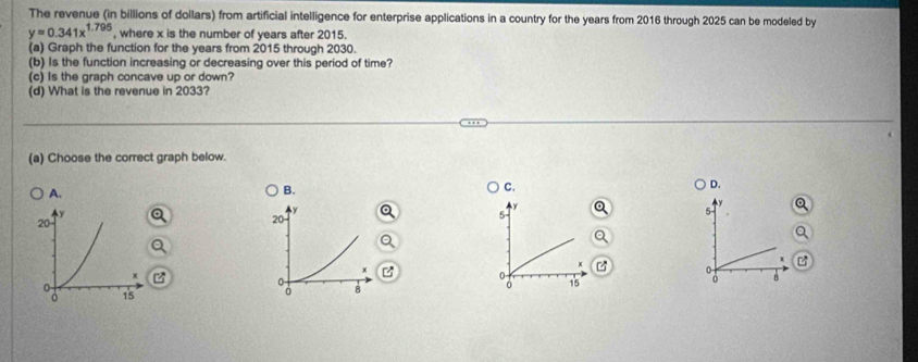 The revenue (in billions of dollars) from artificial intelligence for enterprise applications in a country for the years from 2016 through 2025 can be modeled by
y=0.341x^(1.795) , where x is the number of years after 2015.
(a) Graph the function for the years from 2015 through 2030.
(b) Is the function increasing or decreasing over this period of time?
(c) Is the graph concave up or down?
(d) What is the revenue in 2033?
(a) Choose the correct graph below.
A.
B.
C.
D.
y
y
5
5
20

0

B 15 8