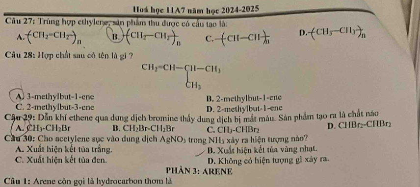 Hoá học 11A7 năm học 2024-2025
Câu 27: Trùng hợp ethylene, sản phẩm thu được có cầu tao là:
A. (CH_2=CH_2-)_11 B. (CH_2-CH_2)_n C. -(CH-CH)frac n D. -(CH_3-CH_3)_n
Câu 28: Hợp chất sau cỏ tên là gi ?
beginarrayr CH_2=CH-CH-CH_3 CH_3CH_3
A) 3 -methylbut -1 -ene
C. 2 -methylbut- 3 -ene B. 2 -methylbut- 1 -ene
D. 2 -methylbut- 1 -ene
Cậu 29: Dẫn khí ethene qua dung dịch bromine thấy dung dịch bị mất màu. Sản phẩm tạo ra là chất nào
A. H_3-CH_2Br B. CH_2Br-CH_2Br C. CH_3· -CHBr
D. CHBr_2-CHBr_2
Cầu 30: Cho acetylene sục vào dung dịch AgNO_3 trong NH1 xảy ra hiện tượng nào?
A. Xuất hiện kết tủa trắng. B. Xuất hiện kết tủa vàng nhạt
C. Xuất hiện kết tùa đen. D. Không có hiện tượng gì xây ra.
PHÀN 3: ARENE
Câu 1: Arene còn gọi là hydrocarbon thơm là