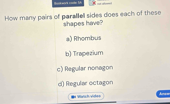 Bookwork code: 5A not allowed
How many pairs of parallel sides does each of these
shapes have?
a) Rhombus
b) Trapezium
c) Regular nonagon
d) Regular octagon
Watch video Answ