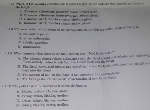 Which of the following combinations is correct regarding the hormone that controls sait levels in
the body?
A. Hormone: aldosterone; Secretory organ: thyroid gland
B. Hormone: aldosterone; Secretory organ: adrenal gland
C. Hormone: ADH; Secretory organ: pituitary gland
D. Hormone: ADH; Secretory organ: adrenal gland.
1.1.8 The mechanism, which occurs in the kidneys and assists with the reabsorption of water, is:
A. the sodium pump
B. active reabsorption
C. tubular excretion
D. deamination.
1.1.9 What happens when there is too little sodium ions (Nai) in the blood?
A. The adrenal glands release aldosterone and the distal convoluted tubules and collecting
ducts actively reabsorb na-f-from the filtrate back into the blood.
B. The distal convoluted tubules and collecting ducts actively reabsorb na- from the filtrate
back into the blood.
C. The amount of na+ in the blood is not important for osmoregulation.
D. The kidneys do not control the concentration of na+ in the blood.
1.1.10 The path that urine follows as it leaves the body is:
A. kidney, urethra, bladder, ureter
B. kidney, ureter, bladder, urethra
C. ureter, kidney, bladder, urethra
D. kidney, bladder, ureter, urethra.