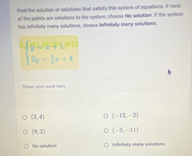 Find the solution or solutions that satisfy this system of equations. If none
of the points are solutions to the system, choose No solution. If the systern
has infinitely many solutions, choose Infinitely many solutions.
beginarrayl y=frac 90919992,1,9916 2y=18 2y = (9918+10)/3  2y= 4/3 x+4endarray.   
Show your work here
(3,4)
(-12,-2)
(9,2)
(-3,-11)
No solution Infinitely many solutions