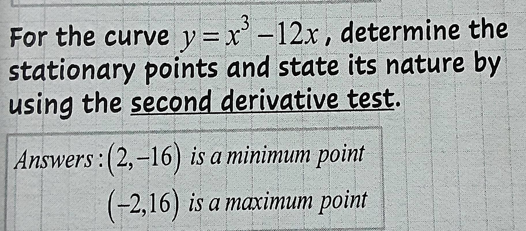 For the curve y=x^3-12x , determine the 
stationary points and state its nature by 
using the second derivative test. 
Answers : (2,-16) is a minimum point
(-2,16) is a maximum point