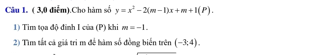 ( 3,0 điểm).Cho hàm số y=x^2-2(m-1)x+m+1(P). 
1) Tìm tọa độ đỉnh Icia(P) khi m=-1. 
2) Tìm tất cả giá tri m để hàm số đồng biến trên (-3;4).