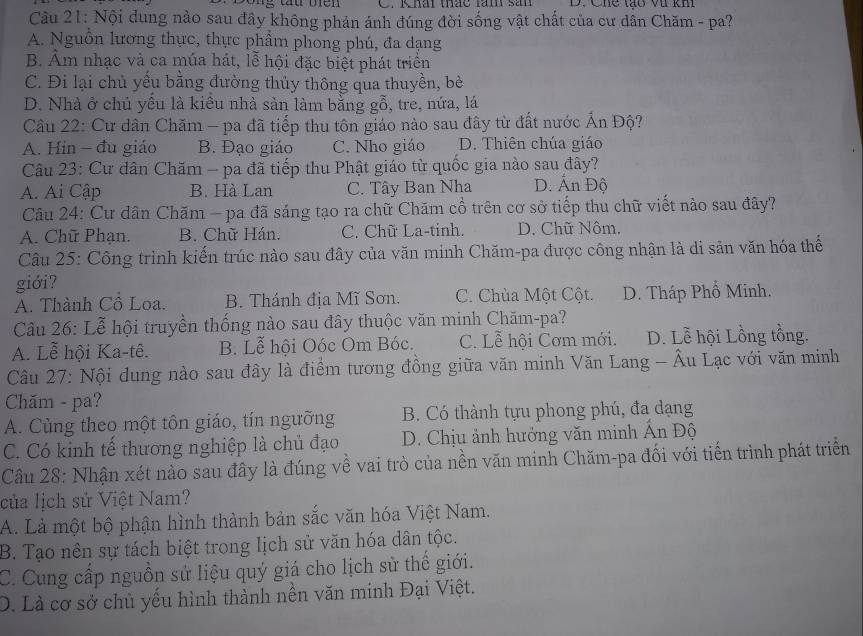 Khái thác lăm sản D. Chế tạo vi kh
Câu 21: Nội đung nào sau đây không phản ánh đúng đời sống vật chất của cư dân Chăm - pa?
A. Nguồn lương thực, thực phẩm phong phú, đa dạng
B. Âm nhạc và ca múa hát, lễ hội đặc biệt phát triển
C. Đi lại chủ yểu bằng đường thủy thông qua thuyền, bè
D. Nhà ở chủ yếu là kiêu nhà sản làm bằng gỗ, tre, nứa, lá
Cầu 22: Cư dân Chăm - pa đã tiếp thu tôn giáo nào sau đây từ đất nước Ấn Độ?
A. Hin - đu giáo B. Đạo giáo C. Nho giáo D. Thiên chúa giáo
Câu 23: Cư dân Chăm - pa đã tiếp thu Phật giáo từ quốc gia nào sau đây?
A. Ai Cập B. Hà Lan C. Tây Ban Nha D. Ấn Độ
Câu 24: Cư dân Chăm - pa đã sáng tạo ra chữ Chăm cổ trên cơ sở tiếp thu chữ viết nào sau đây?
A. Chữ Phạn. B. Chữ Hán. C. Chữ La-tinh. D. Chữ Nôm.
Câu 25: Công trình kiến trúc nào sau đây của văn minh Chăm-pa được công nhận là di sản văn hóa thể
giới?
A. Thành Cổ Loa. B. Thánh địa Mĩ Sơn. C. Chùa Một Cột. D. Tháp Phổ Minh.
Câu 26: Lễ hội truyền thống nào sau đây thuộc văn minh Chăm-pa?
A. Lễ hội Ka-tê. B. Lễ hội Oóc Om Bóc. C. Lễ hội Cơm mới. D. Lễ hội Lồng tồng.
Câu 27: Nội dung nào sau đây là điểm tương đồng giữa văn minh Văn Lang - Âu Lạc với văn minh
Chăm - pa?
A. Cùng theo một tôn giáo, tín ngưỡng B. Có thành tựu phong phú, đa dạng
C. Có kinh tế thương nghiệp là chủ đạo D. Chịu ảnh hưởng văn minh Ấn Độ
Câu 28: Nhận xét nào sau đây là đúng về vai trò của nền văn minh Chăm-pa đối với tiến trình phát triển
của lịch sử Việt Nam?
A. Là một bộ phận hình thành bản sắc văn hóa Việt Nam.
B. Tạo nền sự tách biệt trong lịch sử văn hóa dân tộc.
C. Cung cấp nguồn sử liệu quý giá cho lịch sử thể giới.
D. Là cơ sở chủ yếu hình thành nền văn minh Đại Việt.