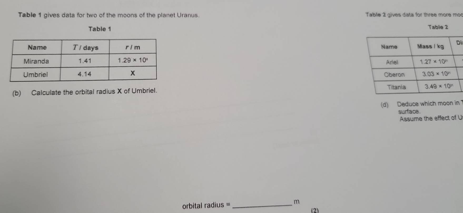 Table 1 gives data for two of the moons of the planet Uranus.  Table 2 gives data for three more mod
Table 1 Table 2
i
 
 
(b) Calculate the orbital radius X of Umbriel.
(d) Deduce which moon in 
surface.
Assume the effect of U
orbital radius = _m
(2)