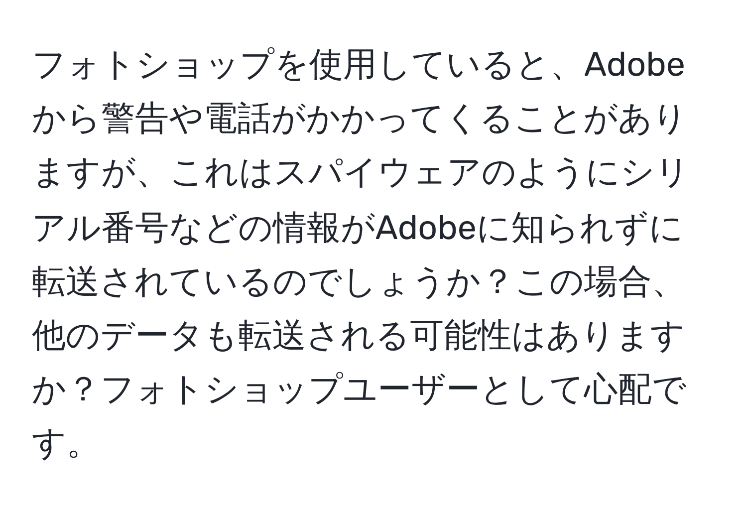 フォトショップを使用していると、Adobeから警告や電話がかかってくることがありますが、これはスパイウェアのようにシリアル番号などの情報がAdobeに知られずに転送されているのでしょうか？この場合、他のデータも転送される可能性はありますか？フォトショップユーザーとして心配です。