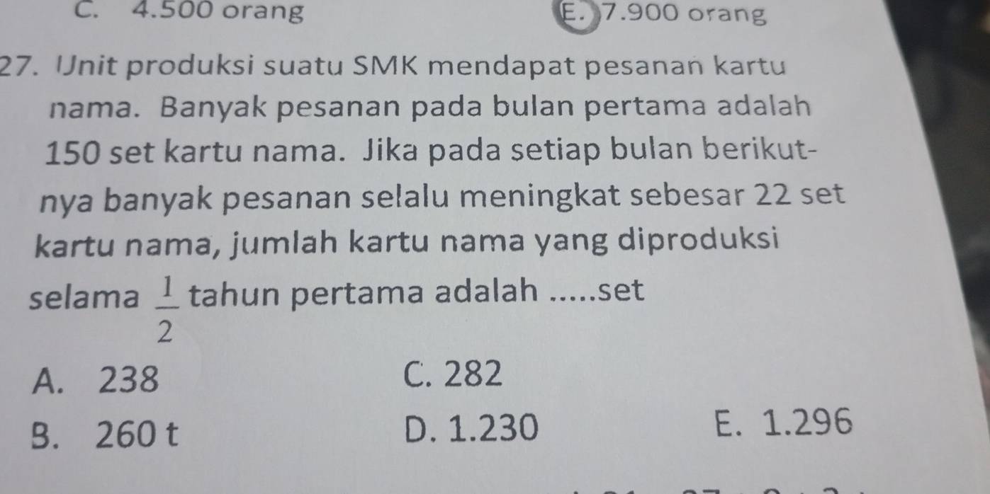 C. 4.500 orang E. 7.900 orang
27. Unit produksi suatu SMK mendapat pesanan kartu
nama. Banyak pesanan pada bulan pertama adalah
150 set kartu nama. Jika pada setiap bulan berikut-
nya banyak pesanan selalu meningkat sebesar 22 set
kartu nama, jumlah kartu nama yang diproduksi
selama  1/2  tahun pertama adalah .....set
A. 238 C. 282
B. 260 t D. 1.230 E. 1.296