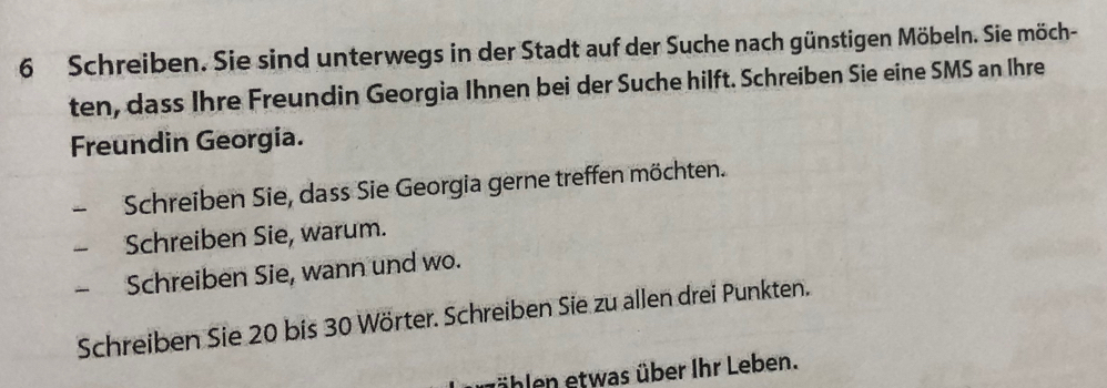 Schreiben. Sie sind unterwegs in der Stadt auf der Suche nach günstigen Möbeln. Sie möch- 
ten, dass Ihre Freundin Georgia Ihnen bei der Suche hilft. Schreiben Sie eine SMS an Ihre 
Freundin Georgia. 
Schreiben Sie, dass Sie Georgia gerne treffen möchten. 
Schreiben Sie, warum. 
Schreiben Sie, wann und wo. 
Schreiben Sie 20 bis 30 Wörter. Schreiben Sie zu allen drei Punkten. 
fählen etwas über Ihr Leben.