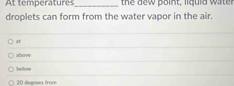 At temperatures_ the dew point, liquid water
droplets can form from the water vapor in the air.
at
above
below
20 degrees from