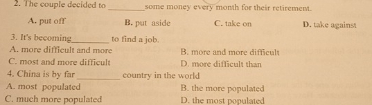 The couple decided to _some money every month for their retirement.
A. put off B. put aside C. take on D. take against
3. It's becoming_ to find a job.
A. more difficult and more B. more and more difficult
C. most and more difficult D. more difficult than
4. China is by far _country in the world
A. most populated B. the more populated
C. much more populated D. the most populated