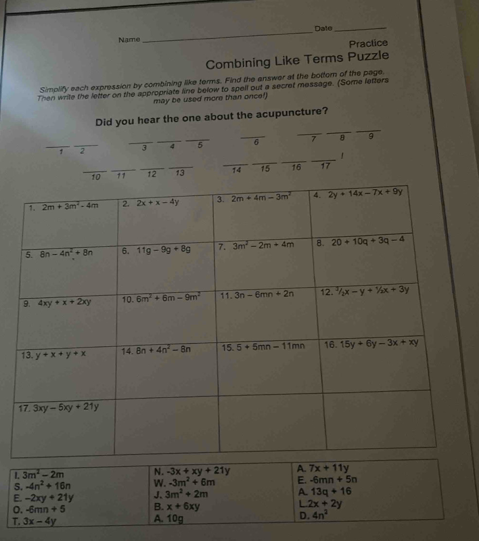 Date
Name
_
_
Practice
Combining Like Terms Puzzle
Simplify each expression by combining like terms. Find the answer at the bottom of the page,
Then write the letter on the appropriate line below to spell out a secret message. (Some letters
may be used more than once!)
_
Did you hear the one about the acupuncture?
_
_
__
1 2
_3 _4 _5 _6 7 8 9
_
_
_
_
！
_10 _11 _12 _13 14 15 16 17
1. 3m^2-2m
N. -3x+xy+21y
A. 7x+11y
S. -4n^2+16n
W. -3m^2+6m
E. -6mn+5n
E. -2xy+21y
J. 3m^2+2m A 13q+16
B.
L
o. -6mn+5 x+6xy 2x+2y
T. 3x-4y
A. 10g
D. 4n^2